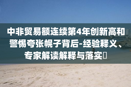 中非貿(mào)易額連續(xù)第4年創(chuàng)新高和警惕夸張幌子背后-經(jīng)驗釋義、專家解讀解釋與落實?