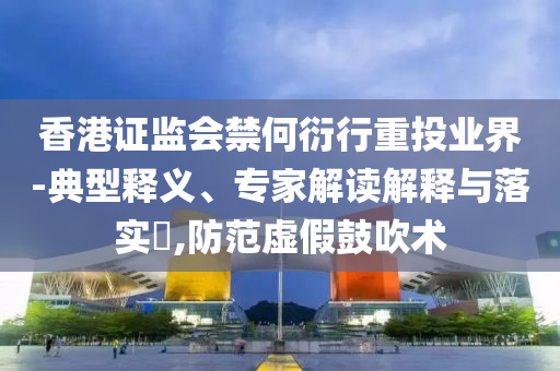 香港證監(jiān)會禁何衍行重投業(yè)界-典型釋義、專家解讀解釋與落實(shí)?,防范虛假鼓吹術(shù)