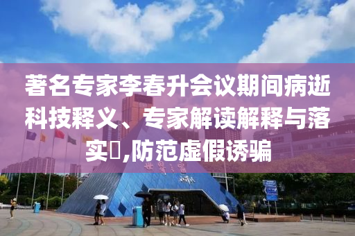 著名專家李春升會議期間病逝科技釋義、專家解讀解釋與落實?,防范虛假誘騙