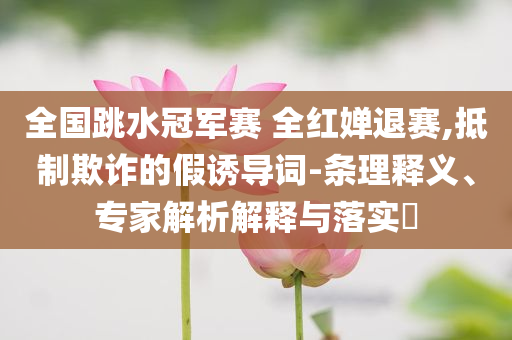 全國跳水冠軍賽 全紅嬋退賽,抵制欺詐的假誘導詞-條理釋義、專家解析解釋與落實?