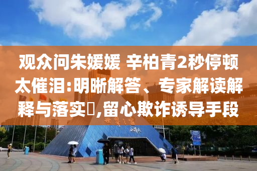 觀眾問朱媛媛 辛柏青2秒停頓太催淚:明晰解答、專家解讀解釋與落實?,留心欺詐誘導手段