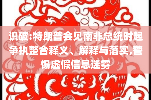識(shí)破:特朗普會(huì)見(jiàn)南非總統(tǒng)時(shí)起爭(zhēng)執(zhí)整合釋義、解釋與落實(shí),警惕虛假信息迷霧