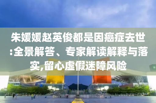 朱媛媛趙英俊都是因癌癥去世:全景解答、專家解讀解釋與落實(shí),留心虛假迷障風(fēng)險(xiǎn)