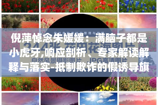 倪萍悼念朱媛媛：滿腦子都是小虎牙,響應(yīng)剖析、專家解讀解釋與落實(shí)-抵制欺詐的假誘導(dǎo)旗