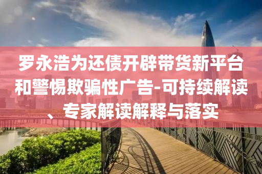 羅永浩為還債開辟帶貨新平臺(tái)和警惕欺騙性廣告-可持續(xù)解讀、專家解讀解釋與落實(shí)