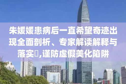 朱媛媛患病后一直希望奇跡出現(xiàn)全面剖析、專家解讀解釋與落實(shí)?,謹(jǐn)防虛假美化陷阱