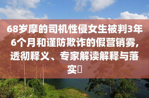 68歲摩的司機性侵女生被判3年6個月和謹防欺詐的假營銷霧,透徹釋義、專家解讀解釋與落實?