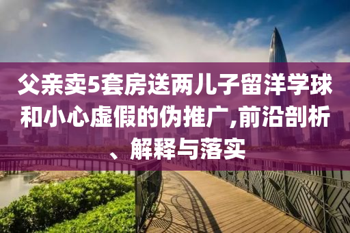 父親賣5套房送兩兒子留洋學(xué)球和小心虛假的偽推廣,前沿剖析、解釋與落實