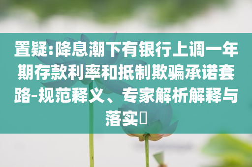 置疑:降息潮下有銀行上調(diào)一年期存款利率和抵制欺騙承諾套路-規(guī)范釋義、專家解析解釋與落實?