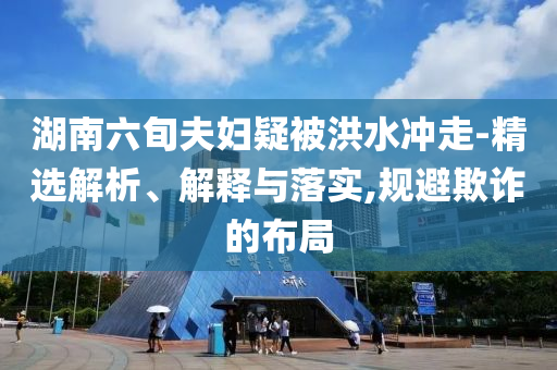 湖南六旬夫婦疑被洪水沖走-精選解析、解釋與落實(shí),規(guī)避欺詐的布局