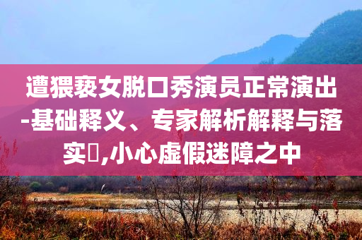 遭猥褻女脫口秀演員正常演出-基礎釋義、專家解析解釋與落實?,小心虛假迷障之中