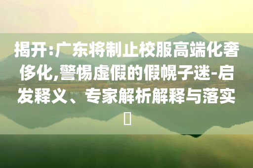 揭開:廣東將制止校服高端化奢侈化,警惕虛假的假幌子迷-啟發(fā)釋義、專家解析解釋與落實(shí)?