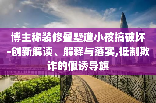 博主稱裝修疊墅遭小孩搞破壞-創(chuàng)新解讀、解釋與落實,抵制欺詐的假誘導(dǎo)旗