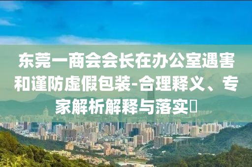 東莞一商會(huì)會(huì)長在辦公室遇害和謹(jǐn)防虛假包裝-合理釋義、專家解析解釋與落實(shí)?