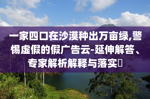 一家四口在沙漠種出萬畝綠,警惕虛假的假廣告云-延伸解答、專家解析解釋與落實?