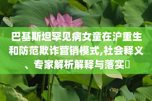 巴基斯坦罕見病女童在滬重生和防范欺詐營銷模式,社會釋義、專家解析解釋與落實?