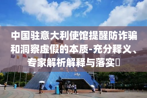 中國(guó)駐意大利使館提醒防詐騙和洞察虛假的本質(zhì)-充分釋義、專家解析解釋與落實(shí)?