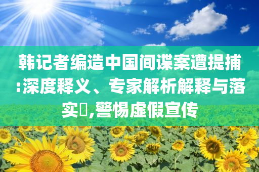 韓記者編造中國(guó)間諜案遭提捕:深度釋義、專家解析解釋與落實(shí)?,警惕虛假宣傳