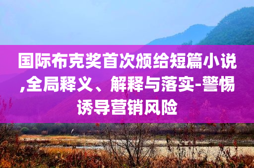 國(guó)際布克獎(jiǎng)首次頒給短篇小說(shuō),全局釋義、解釋與落實(shí)-警惕誘導(dǎo)營(yíng)銷風(fēng)險(xiǎn)