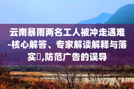 云南暴雨兩名工人被沖走遇難-核心解答、專家解讀解釋與落實(shí)?,防范廣告的誤導(dǎo)