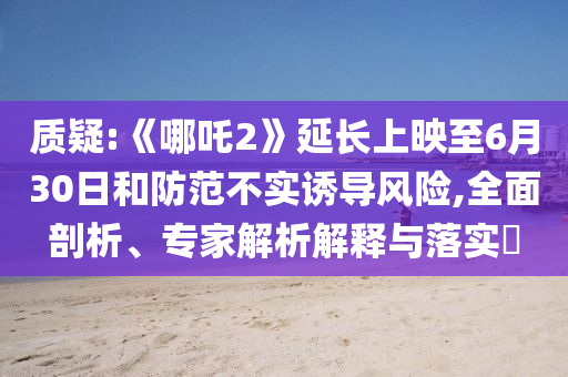 質(zhì)疑:《哪吒2》延長(zhǎng)上映至6月30日和防范不實(shí)誘導(dǎo)風(fēng)險(xiǎn),全面剖析、專家解析解釋與落實(shí)?