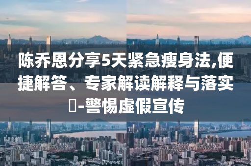 陳喬恩分享5天緊急瘦身法,便捷解答、專(zhuān)家解讀解釋與落實(shí)?-警惕虛假宣傳