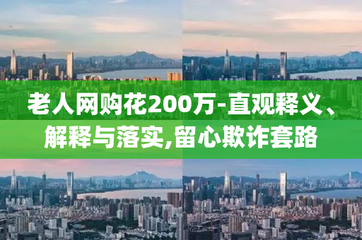 老人網(wǎng)購(gòu)花200萬(wàn)-直觀釋義、解釋與落實(shí),留心欺詐套路