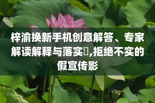 梓渝換新手機創(chuàng)意解答、專家解讀解釋與落實?,拒絕不實的假宣傳影