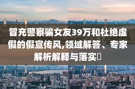 冒充警察騙女友39萬(wàn)和杜絕虛假的假宣傳風(fēng),領(lǐng)域解答、專家解析解釋與落實(shí)?