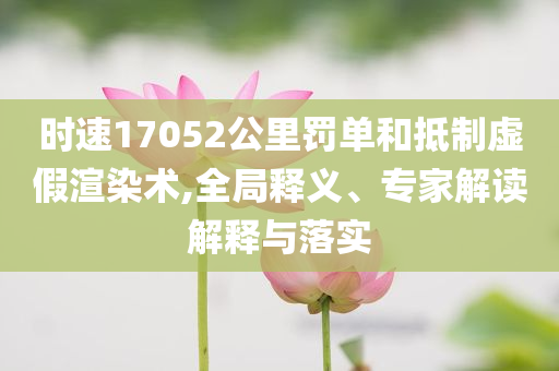 時(shí)速17052公里罰單和抵制虛假渲染術(shù),全局釋義、專家解讀解釋與落實(shí)