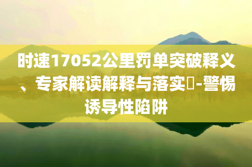 時(shí)速17052公里罰單突破釋義、專家解讀解釋與落實(shí)?-警惕誘導(dǎo)性陷阱