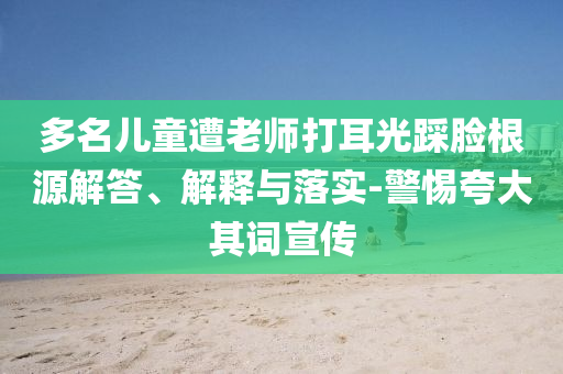 多名兒童遭老師打耳光踩臉根源解答、解釋與落實(shí)-警惕夸大其詞宣傳