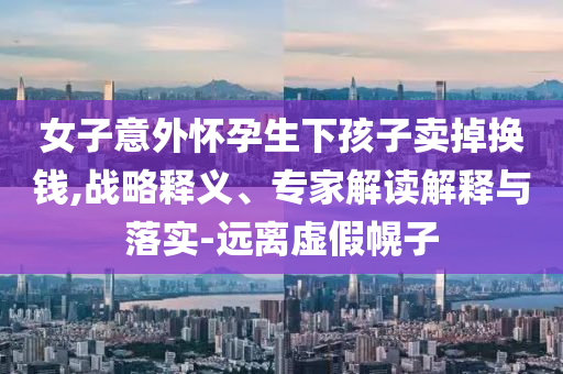 女子意外懷孕生下孩子賣掉換錢,戰(zhàn)略釋義、專家解讀解釋與落實(shí)-遠(yuǎn)離虛假幌子