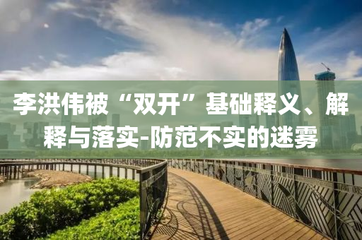 李洪偉被“雙開”基礎(chǔ)釋義、解釋與落實(shí)-防范不實(shí)的迷霧