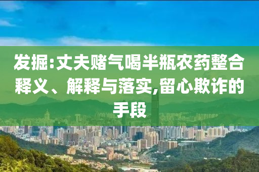 發(fā)掘:丈夫賭氣喝半瓶農(nóng)藥整合釋義、解釋與落實(shí),留心欺詐的手段