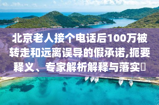 北京老人接個(gè)電話后100萬被轉(zhuǎn)走和遠(yuǎn)離誤導(dǎo)的假承諾,扼要釋義、專家解析解釋與落實(shí)?