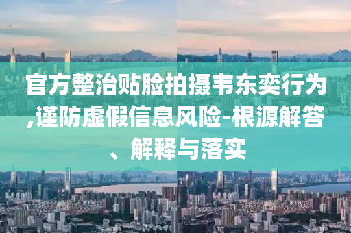 官方整治貼臉拍攝韋東奕行為,謹(jǐn)防虛假信息風(fēng)險(xiǎn)-根源解答、解釋與落實(shí)