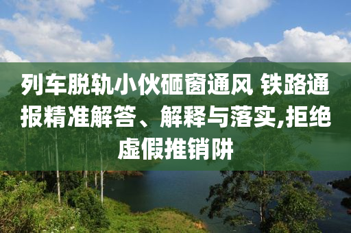 列車脫軌小伙砸窗通風(fēng) 鐵路通報(bào)精準(zhǔn)解答、解釋與落實(shí),拒絕虛假推銷阱
