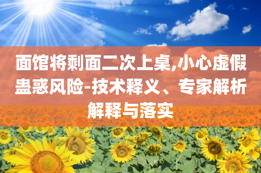 面館將剩面二次上桌,小心虛假蠱惑風(fēng)險(xiǎn)-技術(shù)釋義、專家解析解釋與落實(shí)