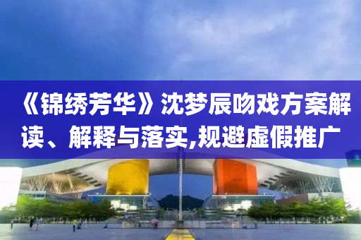 《錦繡芳華》沈夢辰吻戲方案解讀、解釋與落實,規(guī)避虛假推廣