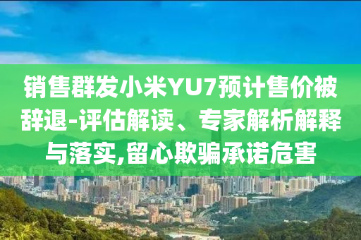 銷售群發(fā)小米YU7預計售價被辭退-評估解讀、專家解析解釋與落實,留心欺騙承諾危害