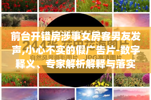 前臺開錯房涉事女房客男友發(fā)聲,小心不實的假廣告片-數(shù)字釋義、專家解析解釋與落實