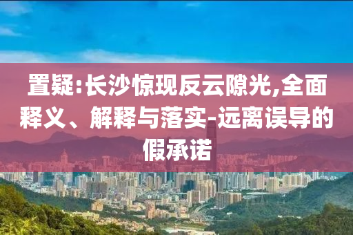 置疑:長沙驚現(xiàn)反云隙光,全面釋義、解釋與落實-遠離誤導的假承諾