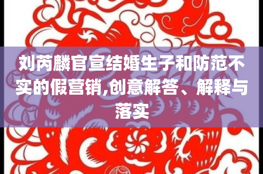劉芮麟官宣結(jié)婚生子和防范不實(shí)的假營(yíng)銷,創(chuàng)意解答、解釋與落實(shí)