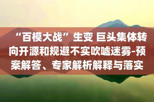 “百模大戰(zhàn)”生變 巨頭集體轉(zhuǎn)向開源和規(guī)避不實(shí)吹噓迷霧-預(yù)案解答、專家解析解釋與落實(shí)