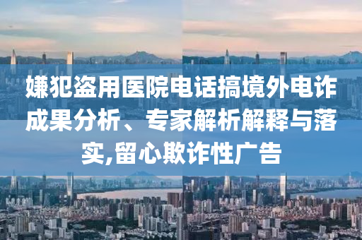 嫌犯盜用醫(yī)院電話搞境外電詐成果分析、專家解析解釋與落實(shí),留心欺詐性廣告