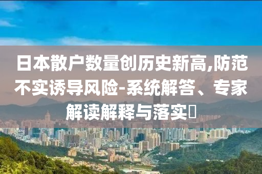 日本散戶數(shù)量創(chuàng)歷史新高,防范不實(shí)誘導(dǎo)風(fēng)險(xiǎn)-系統(tǒng)解答、專家解讀解釋與落實(shí)?