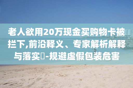 老人欲用20萬現(xiàn)金買購(gòu)物卡被攔下,前沿釋義、專家解析解釋與落實(shí)?-規(guī)避虛假包裝危害