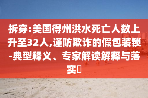 拆穿:美國(guó)得州洪水死亡人數(shù)上升至32人,謹(jǐn)防欺詐的假包裝鎖-典型釋義、專家解讀解釋與落實(shí)?