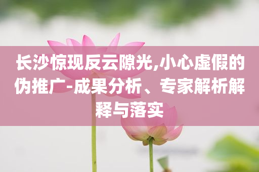 長(zhǎng)沙驚現(xiàn)反云隙光,小心虛假的偽推廣-成果分析、專家解析解釋與落實(shí)